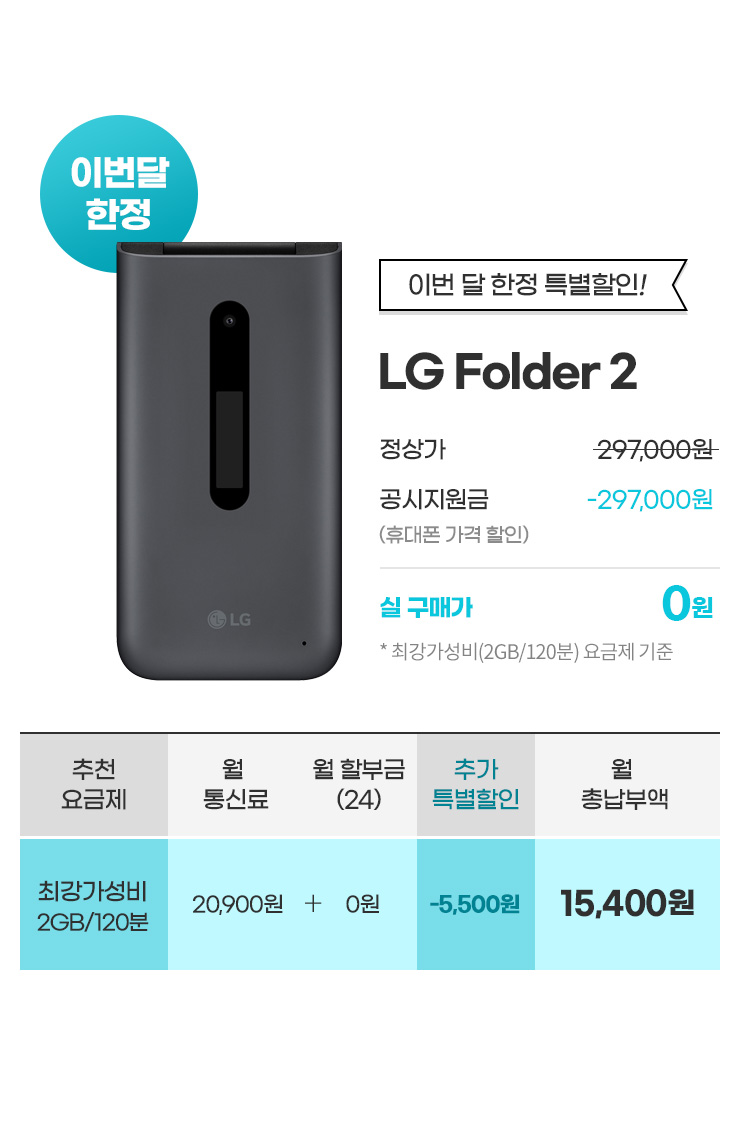 이번 달 한정 특별할인! LG Folder2 정상가: 297,000원 공시지원금: -297,000원 실 구매가 0월 *최강가성비 2GB/120분 기준(월 통신료 20,900원 + 24개월 할부금 0원 - 추가 특별할인 5,500 = 월 총납부액 15,400원)